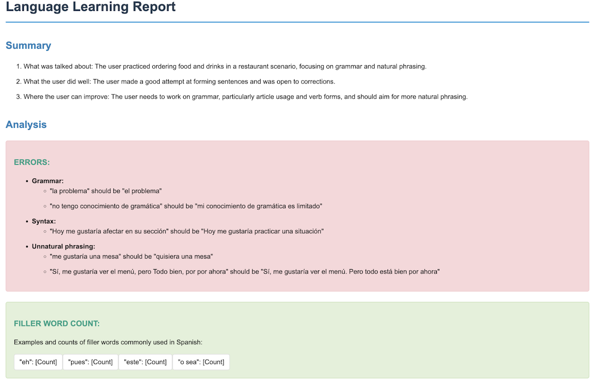 Language Learning Report Summary What was talked about: The user practiced ordering food and drinks in a restaurant scenario, focusing on grammar and natural phrasing. What the user did well: The user made a good attempt at forming sentences and was open to corrections. Where the user can improve: The user needs to work on grammar, particularly article usage and verb forms, and should aim for more natural phrasing.Analysis ERRORS: Grammar:'la problema should be el problema' 'no tengo conocimiento de gramática should be mi conocimiento de gramática es limitado' Syntax: 'Hoy me gustaría afectar en su sección should be Hoy me gustaría practicar una situación' Unnatural phrasing: 'me gustaría una mesa should be quisiera una mesa' 'Sí, me gustaría ver el menú, pero Todo bien, por por ahora should be Sí, me gustaría ver el menú. Pero todo está bien por ahora' FILLER WORD COUNT: Examples and counts of filler words commonly used in Spanish: eh: [Count] pues: [Count] este: [Count] o sea: [Count]