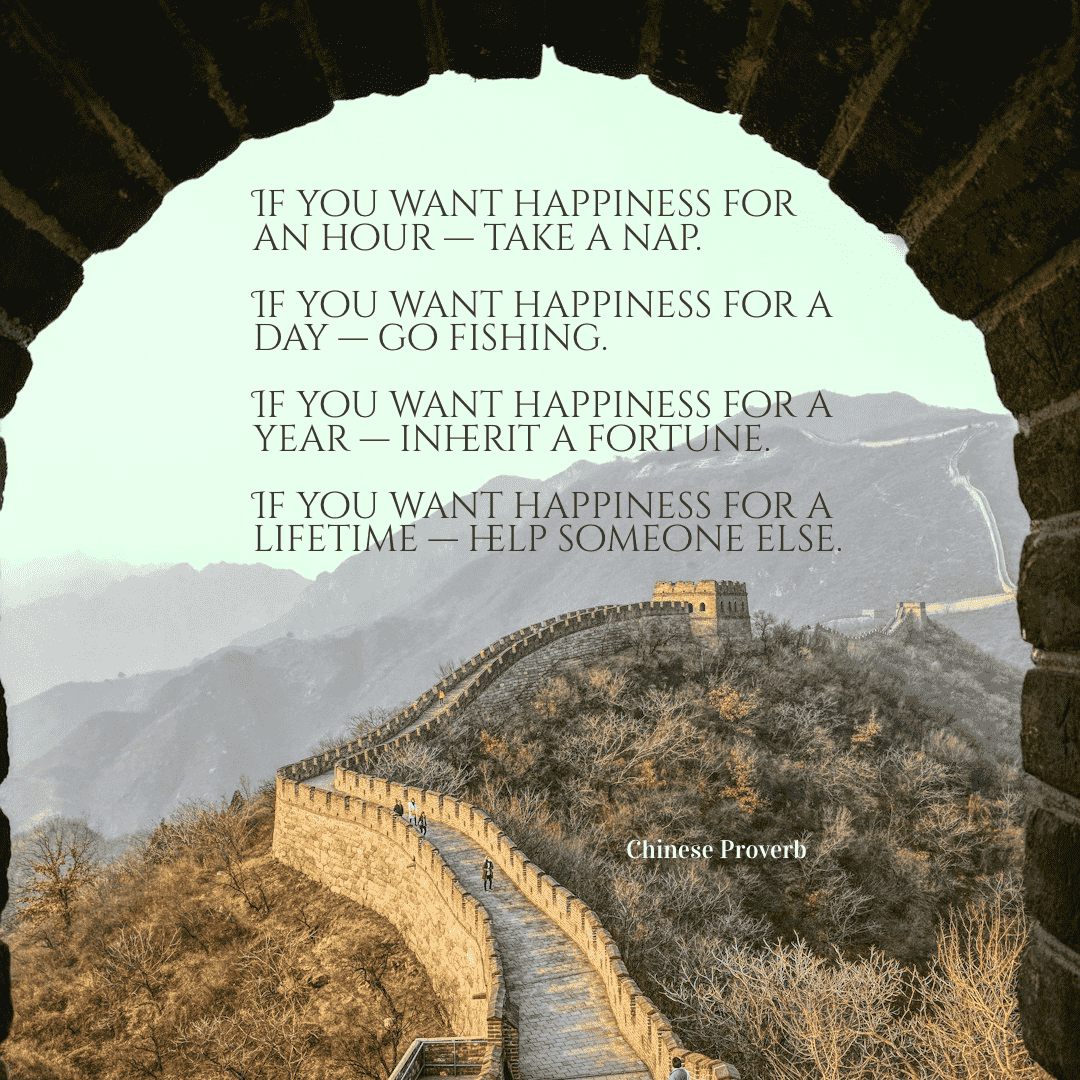 If you want happiness for an hour, take a nap. If you want happiness for a day, go fishing. If you want happiness for a year, inherit a fortune. If you want happiness for a lifetime, help someone else. - Chinese Proverb