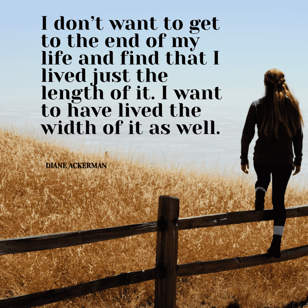 I don't want to get to the end of my life and find that I lived just the length of it. I want to have lived the width of it as well. - Diane Ackerman