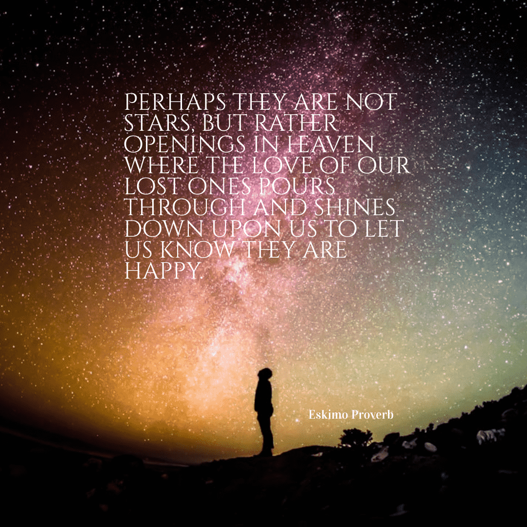 Perhaps they are not stars, but rather openings in heaven where the love of our lost ones pours through and shines down upon us to let us know they are happy. - Eskimo Proverb