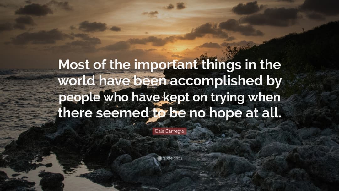 Most of the important things in the world have been accomplished by people who have kept on trying when there seemed to be no hope at all.