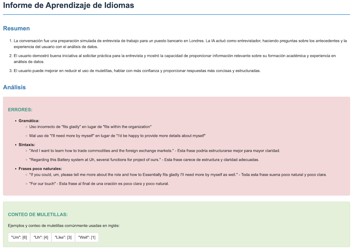 Informe de Aprendizaje de Idiomas: Resumen: La conversación fue una preparación simulada de entrevista de trabajo para un puesto bancario en Londres. La IA actuó como entrevistador, haciendo preguntas sobre los antecedentes y la experiencia del usuario con el análisis de datos. El usuario demostró buena iniciativa al solicitar práctica para la entrevista y mostró la capacidad de proporcionar información relevante sobre su formación académica y experiencia en análisis de datos. El usuario puede mejorar en reducir el uso de muletillas, hablar con más confianza y proporcionar respuestas más concisas y estructuradas. Análisis: ERRORES: Gramática: Uso incorrecto de 'fits gladly' en lugar de 'fits within the organization'. Mal uso de 'I'll need more by myself' en lugar de 'I'd be happy to provide more details about myself'. Sintaxis: 'And I want to learn how to trade commodities and the foreign exchange markets.' - Esta frase podría estructurarse mejor para mayor claridad. 'Regarding this Battery system at Uh, several functions for project of ours.' - Esta frase carece de estructura y claridad adecuadas. Frases poco naturales: 'If you could, um, please tell me more about the role and how to Essentially fits gladly I'll need more by myself as well.' - Toda esta frase suena poco natural y poco clara. 'For our touch' - Esta frase al final de una oración es poco clara y poco natural. CONTEO DE MULETILLAS: Ejemplos y conteo de muletillas comúnmente usadas en inglés: