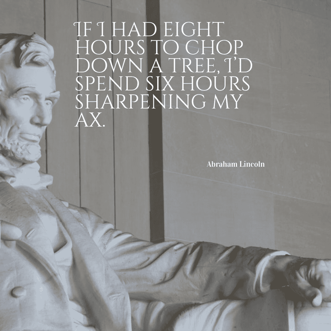 Give me six hours to chop down a tree and I will spend the first four sharpening the axe. - Abraham Lincoln