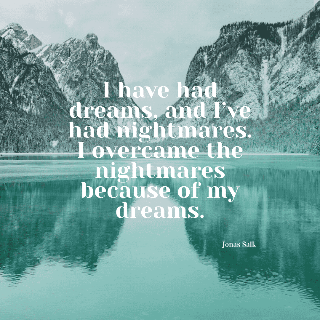 I have had dreams and I have had nightmares, but I have conquered my nightmares because of my dreams. - Jonas Salk