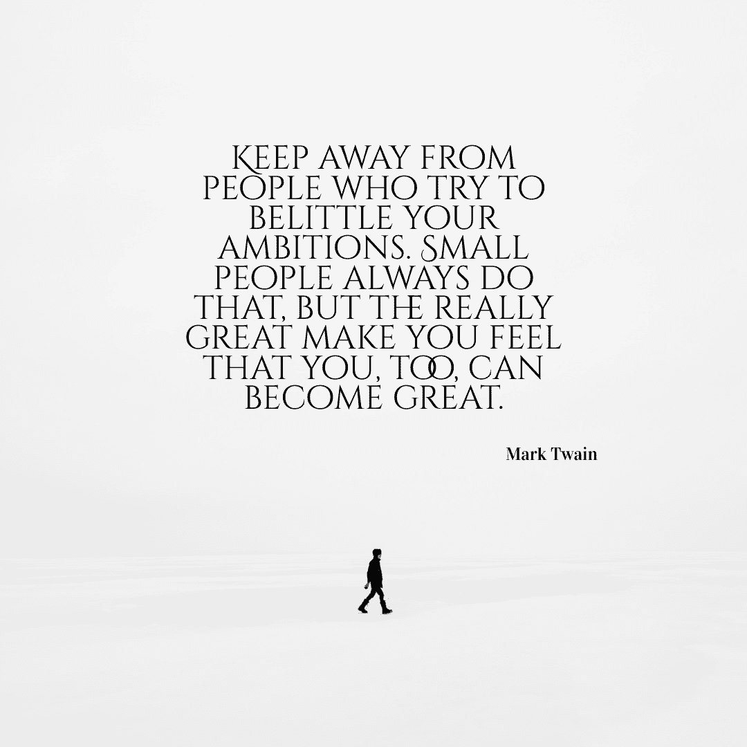 Keep away from people who try to belittle your ambitions. Small people always do that, but the really great make you feel that you, too, can become great. - Mark Twain