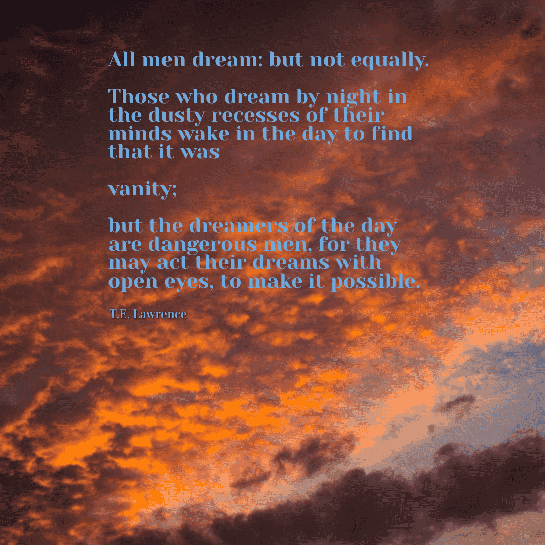 All men dream, but not equally. Those who dream by night in the dusty recesses of their minds, wake in the day to find that it was vanity: but the dreamers of the day are dangerous men for they may act on their dreams with open eyes, to make them possible. - T.E. Lawrence