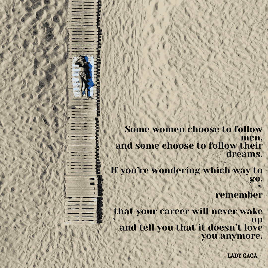 Some women choose to follow men, and some women choose to follow their dreams. If you're wondering which way to go, remember that your career will never wake up and tell you that it doesn't love you anymore. - Lady Gaga